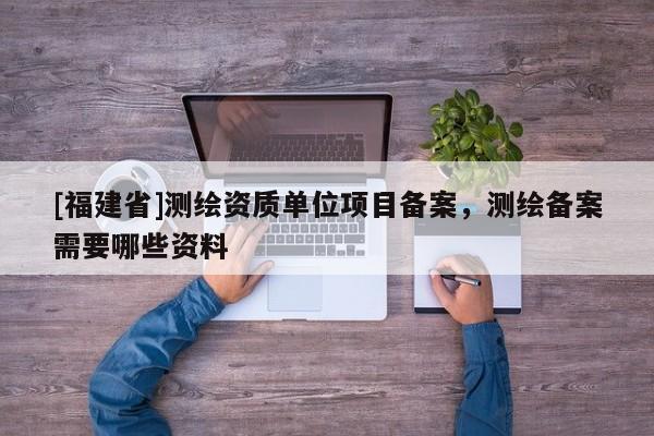[福建省]測繪資質單位項目備案，測繪備案需要哪些資料