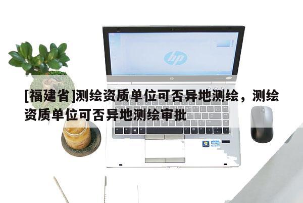 [福建省]測繪資質(zhì)單位可否異地測繪，測繪資質(zhì)單位可否異地測繪審批