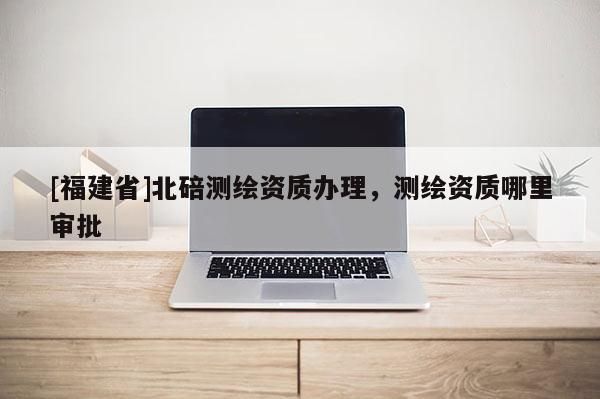 [福建省]北碚測繪資質辦理，測繪資質哪里審批