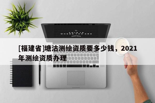 [福建省]塘沽測繪資質要多少錢，2021年測繪資質辦理