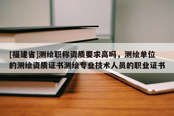 [福建省]測繪職稱資質要求高嗎，測繪單位的測繪資質證書測繪專業技術人員的職業證書