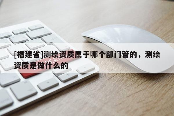 [福建省]測繪資質屬于哪個部門管的，測繪資質是做什么的