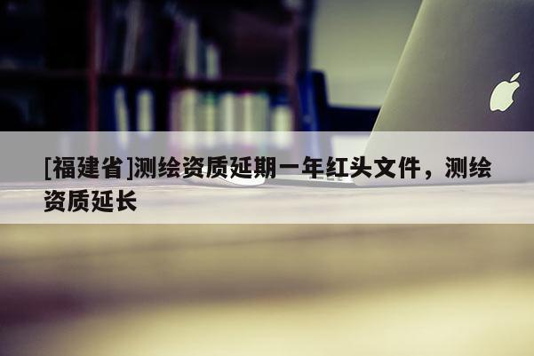 [福建省]測繪資質延期一年紅頭文件，測繪資質延長