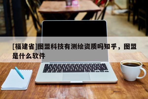 [福建省]圖盟科技有測繪資質嗎知乎，圖盟是什么軟件