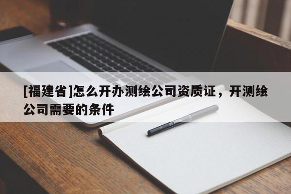 [福建省]怎么開辦測繪公司資質證，開測繪公司需要的條件