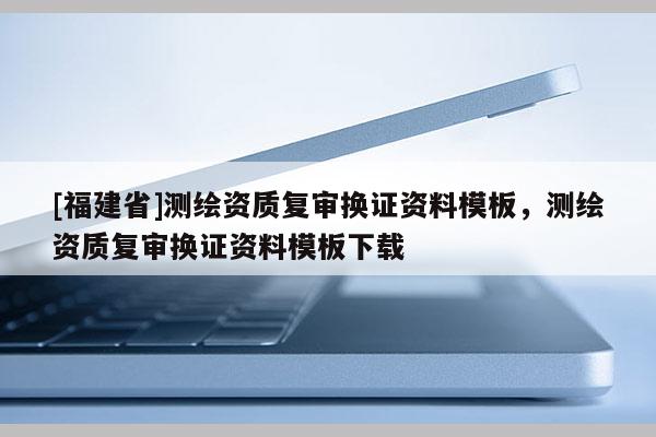[福建省]測(cè)繪資質(zhì)復(fù)審換證資料模板，測(cè)繪資質(zhì)復(fù)審換證資料模板下載