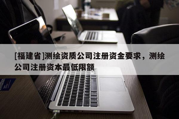 [福建省]測繪資質公司注冊資金要求，測繪公司注冊資本最低限額