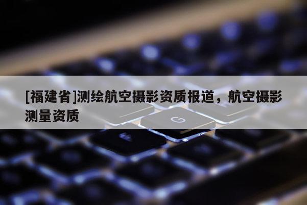[福建省]測繪航空攝影資質(zhì)報道，航空攝影測量資質(zhì)