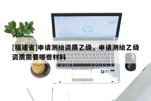 [福建省]申請測繪資質乙級，申請測繪乙級資質需要哪些材料