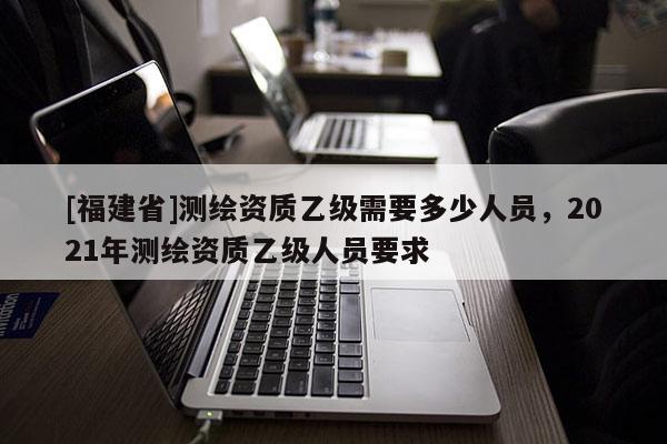 [福建省]測繪資質乙級需要多少人員，2021年測繪資質乙級人員要求