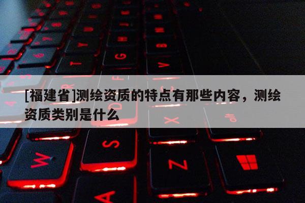[福建省]測(cè)繪資質(zhì)的特點(diǎn)有那些內(nèi)容，測(cè)繪資質(zhì)類別是什么