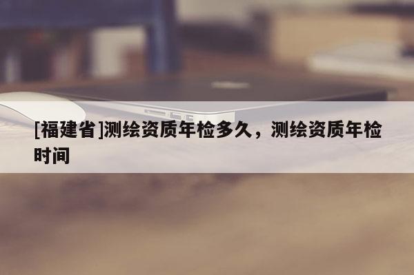 [福建省]測繪資質(zhì)年檢多久，測繪資質(zhì)年檢時間