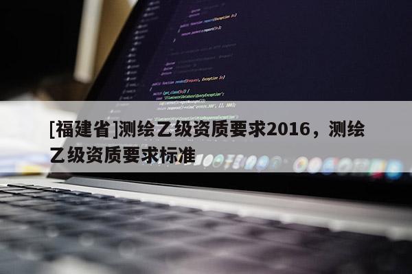 [福建省]測繪乙級資質(zhì)要求2016，測繪乙級資質(zhì)要求標準