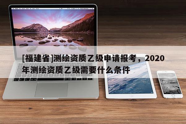 [福建省]測繪資質乙級申請報考，2020年測繪資質乙級需要什么條件