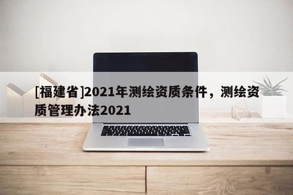 [福建省]2021年測繪資質(zhì)條件，測繪資質(zhì)管理辦法2021