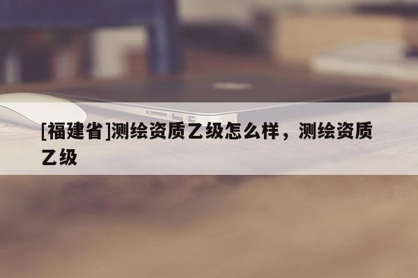 [福建省]測繪資質乙級怎么樣，測繪資質 乙級
