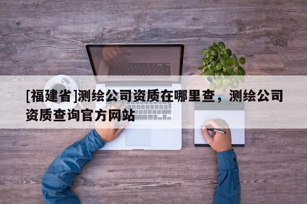 [福建省]測繪公司資質在哪里查，測繪公司資質查詢官方網站
