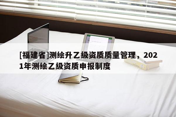 [福建省]測(cè)繪升乙級(jí)資質(zhì)質(zhì)量管理，2021年測(cè)繪乙級(jí)資質(zhì)申報(bào)制度