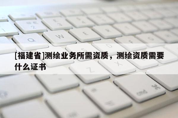[福建省]測繪業務所需資質，測繪資質需要什么證書