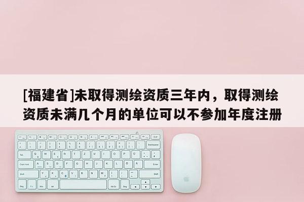 [福建省]未取得測繪資質三年內，取得測繪資質未滿幾個月的單位可以不參加年度注冊
