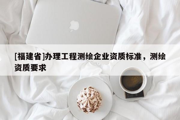 [福建省]辦理工程測繪企業資質標準，測繪資質要求