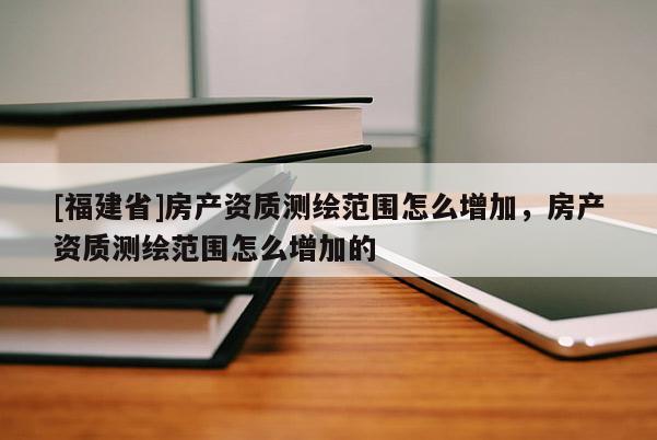 [福建省]房產(chǎn)資質(zhì)測繪范圍怎么增加，房產(chǎn)資質(zhì)測繪范圍怎么增加的