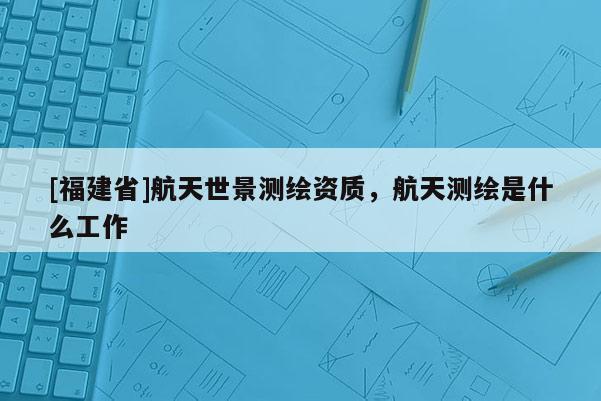 [福建省]航天世景測繪資質，航天測繪是什么工作