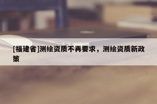 [福建省]測繪資質不再要求，測繪資質新政策