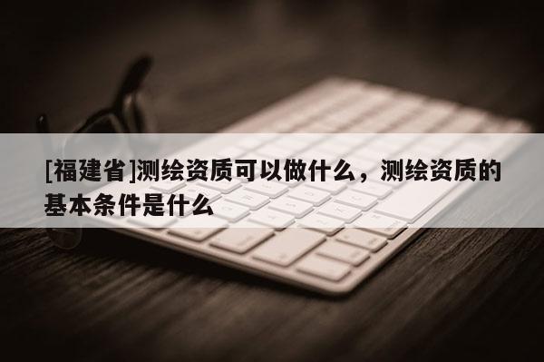 [福建省]測繪資質可以做什么，測繪資質的基本條件是什么