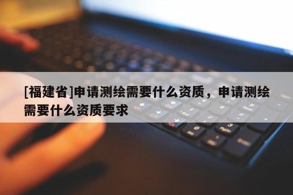 [福建省]申請測繪需要什么資質，申請測繪需要什么資質要求