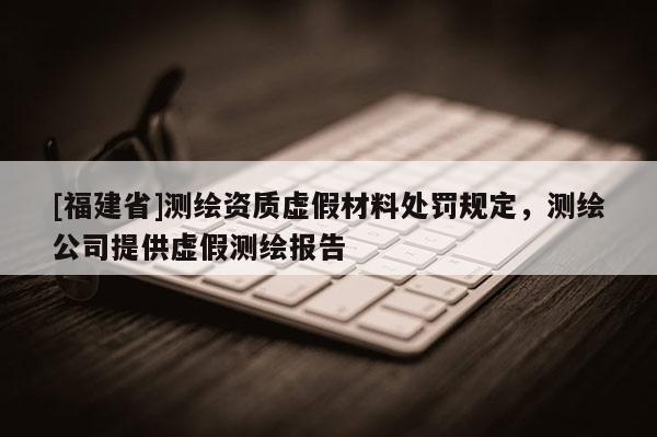 [福建省]測繪資質虛假材料處罰規定，測繪公司提供虛假測繪報告