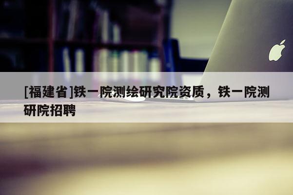 [福建省]鐵一院測(cè)繪研究院資質(zhì)，鐵一院測(cè)研院招聘