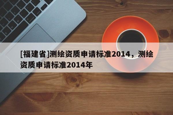 [福建省]測繪資質申請標準2014，測繪資質申請標準2014年