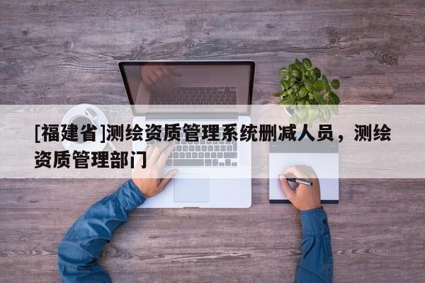 [福建省]測繪資質管理系統刪減人員，測繪資質管理部門