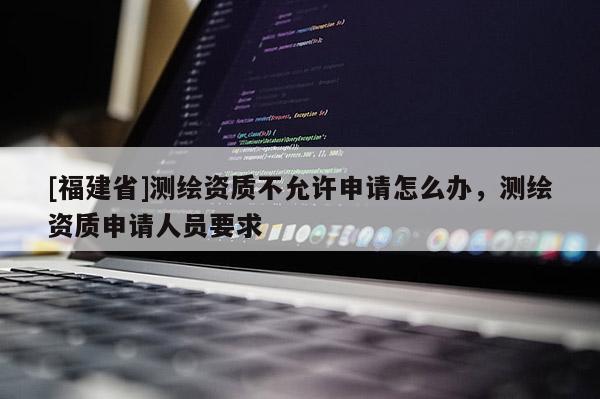 [福建省]測繪資質(zhì)不允許申請怎么辦，測繪資質(zhì)申請人員要求