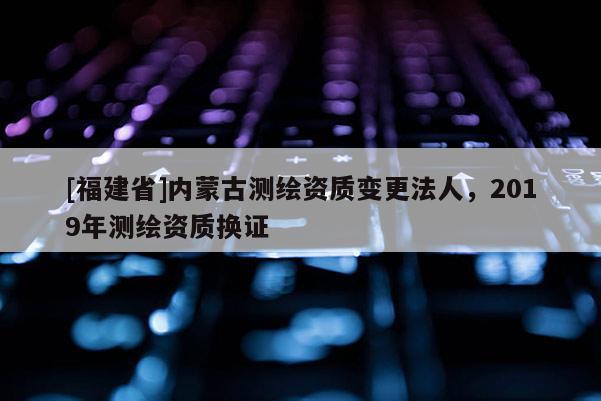 [福建省]內蒙古測繪資質變更法人，2019年測繪資質換證