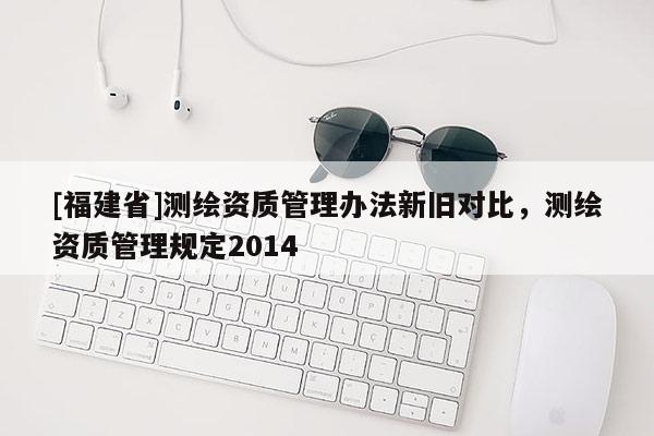 [福建省]測繪資質管理辦法新舊對比，測繪資質管理規定2014
