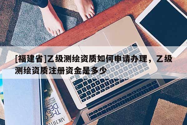 [福建省]乙級測繪資質如何申請辦理，乙級測繪資質注冊資金是多少