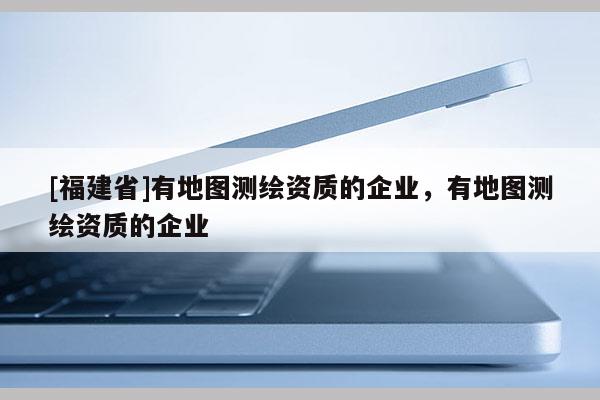 [福建省]有地圖測繪資質(zhì)的企業(yè)，有地圖測繪資質(zhì)的企業(yè)