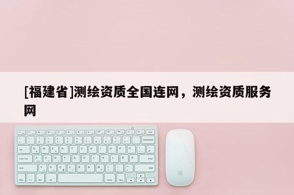 [福建省]測繪資質(zhì)全國連網(wǎng)，測繪資質(zhì)服務(wù)網(wǎng)