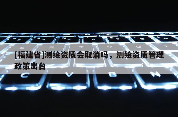 [福建省]測繪資質會取消嗎，測繪資質管理政策出臺