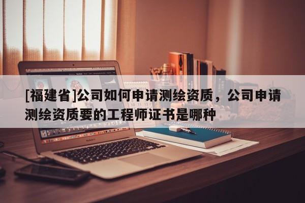 [福建省]公司如何申請測繪資質，公司申請測繪資質要的工程師證書是哪種