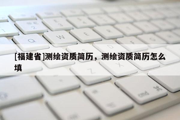 [福建省]測繪資質簡歷，測繪資質簡歷怎么填