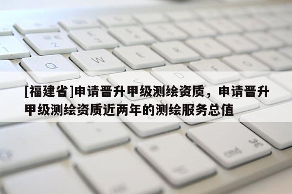 [福建省]申請晉升甲級測繪資質，申請晉升甲級測繪資質近兩年的測繪服務總值