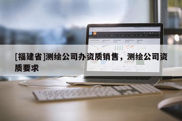 [福建省]測(cè)繪公司辦資質(zhì)銷售，測(cè)繪公司資質(zhì)要求