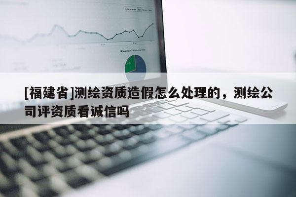 [福建省]測(cè)繪資質(zhì)造假怎么處理的，測(cè)繪公司評(píng)資質(zhì)看誠(chéng)信嗎