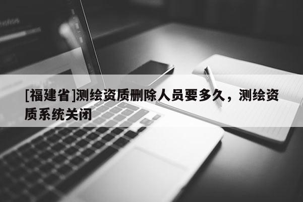 [福建省]測繪資質刪除人員要多久，測繪資質系統關閉