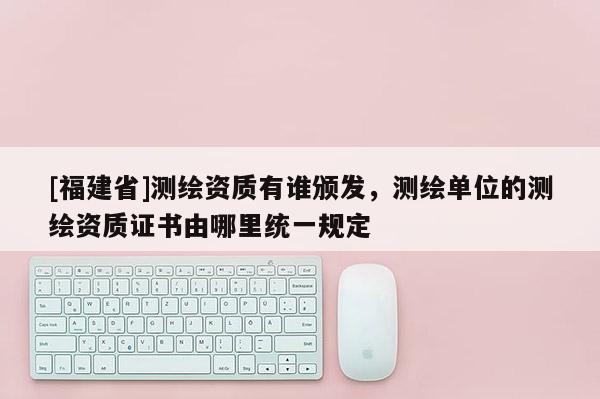 [福建省]測繪資質有誰頒發，測繪單位的測繪資質證書由哪里統一規定