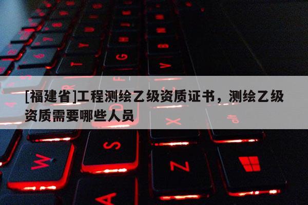 [福建省]工程測(cè)繪乙級(jí)資質(zhì)證書，測(cè)繪乙級(jí)資質(zhì)需要哪些人員