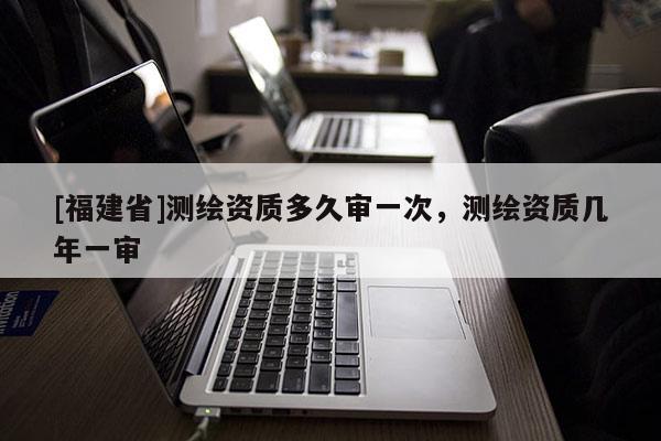 [福建省]測(cè)繪資質(zhì)多久審一次，測(cè)繪資質(zhì)幾年一審